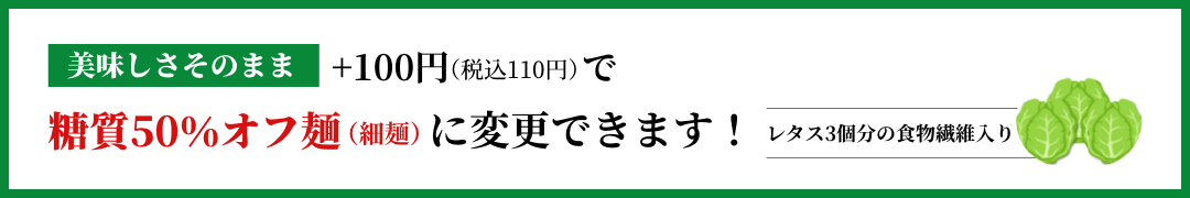 美味しさそのまま+100円で糖質50%カット麺(細麵)に変更できます!