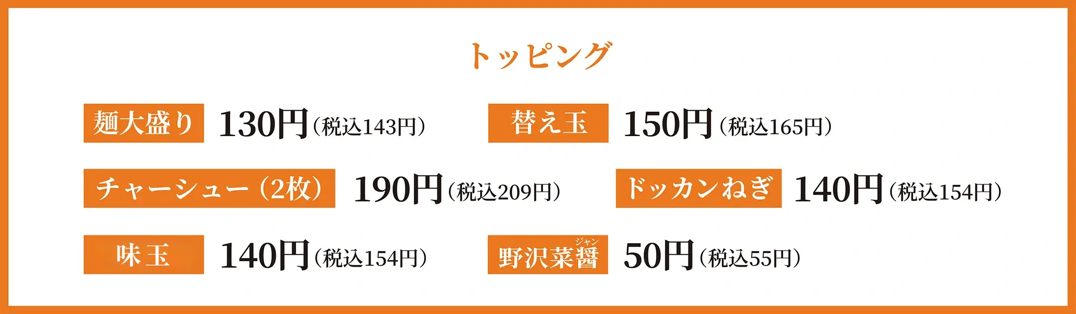 トッピング 麺大盛り130円(税込 143円) 替え玉150円(税込 165円) チャーシュー(2枚)190円(税込 209円) ドッカンねぎ140円(税込 154円) 味玉140円(税込 154円) 野沢菜醤 50円(税込 55円)